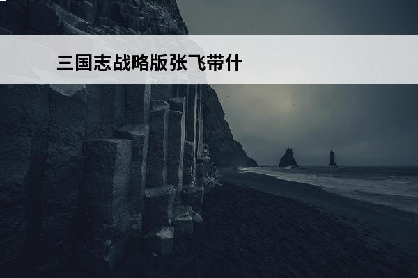三国志战略版张飞带什么战法肉 三国志战略版张飞带什么战法