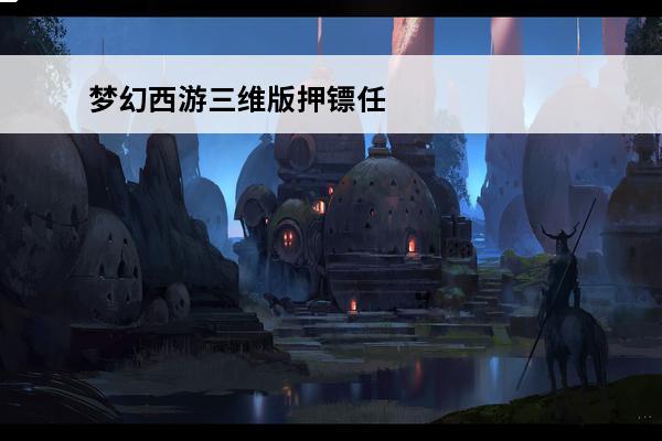 梦幻西游三维版押镖任务攻略押镖任务怎么做(梦幻西游押镖任务攻略)