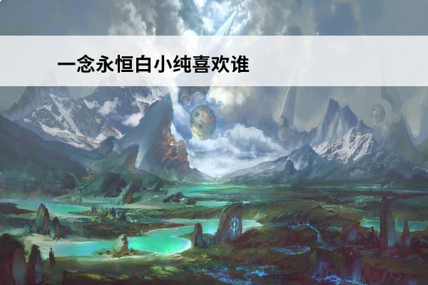 一念永恒白小纯喜欢谁 一念永恒白小纯最爱谁(一念永恒白小纯修为)