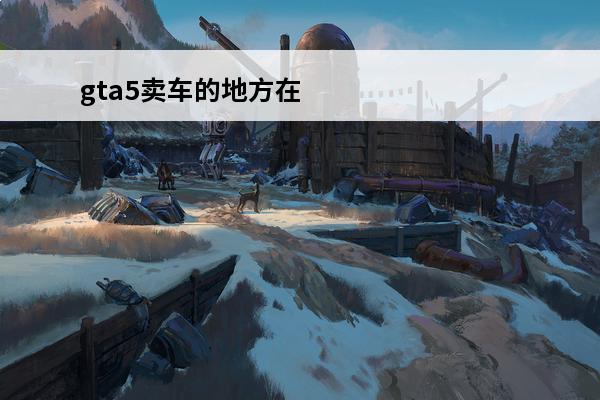 gta5卖车的地方在哪里 《gta5》卖车的地方在哪, 《gta5》卖车地点介绍
