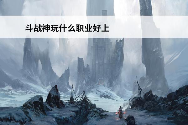 斗战神玩什么职业好上手斗战神新手职业(2020年斗战神什么职业值得玩)