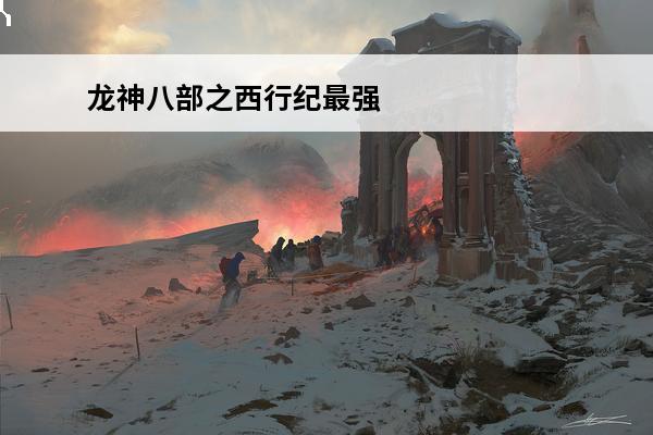龙神八部之西行纪最强阵容(西行纪哪个龙王最强)