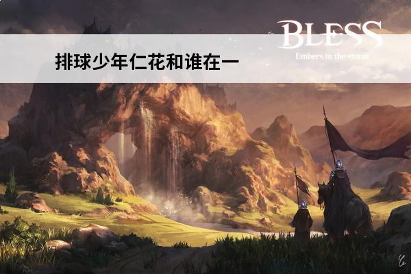 排球少年仁花和谁在一起(排球少年田中和谁)