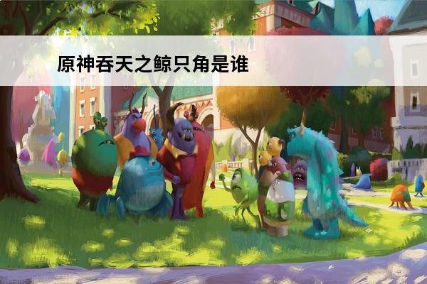 原神吞天之鲸只角是谁的材料(原神吞天之鲸是谁的突破材料)