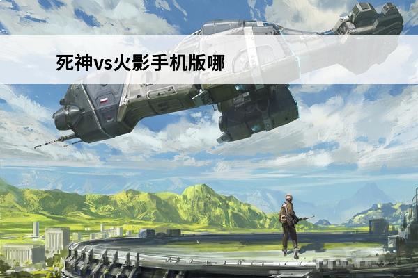死神vs火影手机版哪个强(死神vs火影手机版哪个强一点)